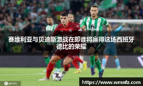 赛维利亚与贝迪斯激战在即谁将赢得这场西班牙德比的荣耀